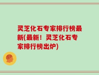 灵芝化石专家排行榜最新(最新！灵芝化石专家排行榜出炉)