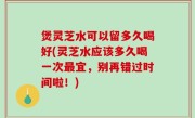 煲灵芝水可以留多久喝好(灵芝水应该多久喝一次最宜，别再错过时间啦！)