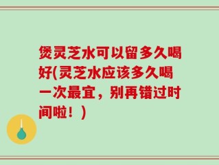 煲灵芝水可以留多久喝好(灵芝水应该多久喝一次最宜，别再错过时间啦！)