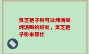 灵芝孢子粉可以炖汤喝炖汤喝的好处，灵芝孢子粉来帮忙