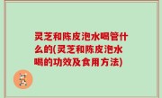 灵芝和陈皮泡水喝管什么的(灵芝和陈皮泡水喝的功效及食用方法)