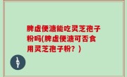 脾虚便溏能吃灵芝孢子粉吗(脾虚便溏可否食用灵芝孢子粉？)