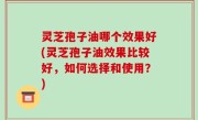 灵芝孢子油哪个效果好(灵芝孢子油效果比较好，如何选择和使用？)