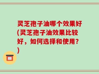 灵芝孢子油哪个效果好(灵芝孢子油效果比较好，如何选择和使用？)