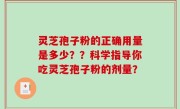 灵芝孢子粉的正确用量是多少？？科学指导你吃灵芝孢子粉的剂量？