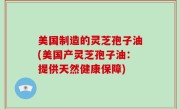 美国制造的灵芝孢子油(美国产灵芝孢子油：提供天然健康保障)