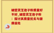 破壁灵芝孢子粉质量好不好_破壁灵芝孢子粉：探讨其质量优劣与健康益处