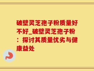 破壁灵芝孢子粉质量好不好_破壁灵芝孢子粉：探讨其质量优劣与健康益处
