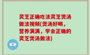 灵芝正确吃法灵芝煲汤做法视频(煲汤好喝，营养满满，学会正确的灵芝煲汤做法)