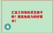 汇吉工坊有机灵芝孢子粉？提高免疫力的好帮手？