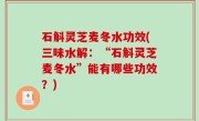 石斛灵芝麦冬水功效(三味水解：“石斛灵芝麦冬水”能有哪些功效？)