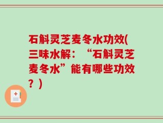 石斛灵芝麦冬水功效(三味水解：“石斛灵芝麦冬水”能有哪些功效？)