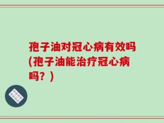 孢子油对冠心病有效吗(孢子油能治疗冠心病吗？)
