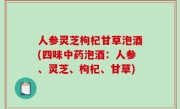 人参灵芝枸杞甘草泡酒(四味中药泡酒：人参、灵芝、枸杞、甘草)