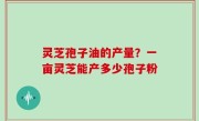 灵芝孢子油的产量？一亩灵芝能产多少孢子粉