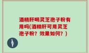 酒精肝喝灵芝孢子粉有用吗(酒精肝可用灵芝孢子粉？效果如何？)