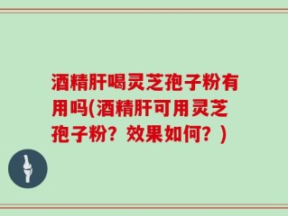 酒精肝喝灵芝孢子粉有用吗(酒精肝可用灵芝孢子粉？效果如何？)