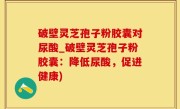 破壁灵芝孢子粉胶囊对尿酸_破壁灵芝孢子粉胶囊：降低尿酸，促进健康)