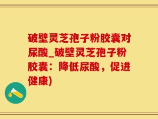破壁灵芝孢子粉胶囊对尿酸_破壁灵芝孢子粉胶囊：降低尿酸，促进健康)