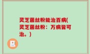 灵芝菌丝粉能治百病(灵芝菌丝粉：万病皆可治。)