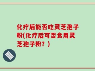 化疗后能否吃灵芝孢子粉(化疗后可否食用灵芝孢子粉？)