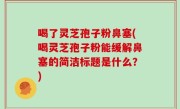 喝了灵芝孢子粉鼻塞(喝灵芝孢子粉能缓解鼻塞的简洁标题是什么？)