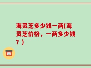 海灵芝多少钱一两(海灵芝价格，一两多少钱？)