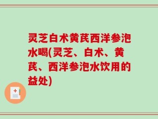 灵芝白术黄芪西洋参泡水喝(灵芝、白术、黄芪、西洋参泡水饮用的益处)