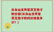 长白山玉秀堂灵芝孢子粉价格(长白山玉秀堂灵芝孢子粉的价格是多少？)