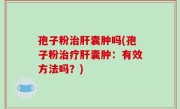 孢子粉治肝囊肿吗(孢子粉治疗肝囊肿：有效方法吗？)