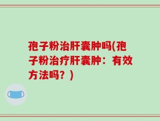 孢子粉治肝囊肿吗(孢子粉治疗肝囊肿：有效方法吗？)