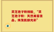 灵芝孢子粉擦脸_“灵芝孢子粉：天然美容圣品，焕发肌肤光彩”