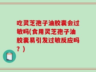 吃灵芝孢子油胶囊会过敏吗(食用灵芝孢子油胶囊易引发过敏反应吗？)