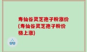 寿仙谷灵芝孢子粉涨价(寿仙谷灵芝孢子粉价格上涨)