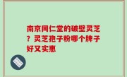 南京同仁堂的破壁灵芝？灵芝孢子粉哪个牌子好又实惠