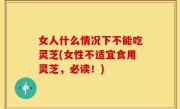 女人什么情况下不能吃灵芝(女性不适宜食用灵芝，必读！)