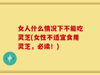 女人什么情况下不能吃灵芝(女性不适宜食用灵芝，必读！)