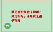灵芝磨粉是孢子粉吗？灵芝粉好，还是灵芝孢子粉好