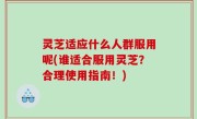 灵芝适应什么人群服用呢(谁适合服用灵芝？合理使用指南！)