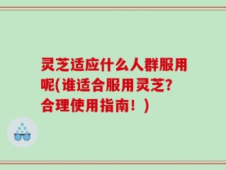 灵芝适应什么人群服用呢(谁适合服用灵芝？合理使用指南！)