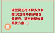 破壁灵芝孢子粉多少多糖(灵芝孢子粉多糖含量研究：揭密破壁效果最优方案！)