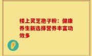 楼上灵芝孢子粉:健康养生新选择营养丰富功效多