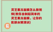 灵芝果冻面膜怎么做视频(教你自制超简单的灵芝果冻面膜，让你的肌肤水嫩滑润)