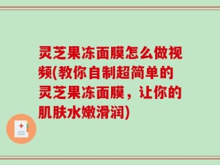 灵芝果冻面膜怎么做视频(教你自制超简单的灵芝果冻面膜，让你的肌肤水嫩滑润)