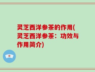 灵芝西洋参茶的作用(灵芝西洋参茶：功效与作用简介)