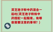 灵芝孢子粉中药混合一起吃(灵芝孢子粉和中药搭配一起服用，有哪些需要注意的事项？)
