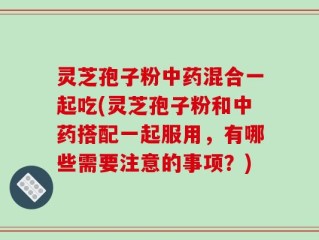 灵芝孢子粉中药混合一起吃(灵芝孢子粉和中药搭配一起服用，有哪些需要注意的事项？)
