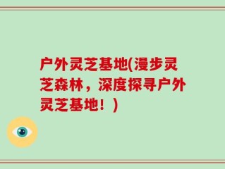 户外灵芝基地(漫步灵芝森林，深度探寻户外灵芝基地！)