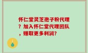 怀仁堂灵芝孢子粉代理？加入怀仁堂代理团队，赚取更多利润？