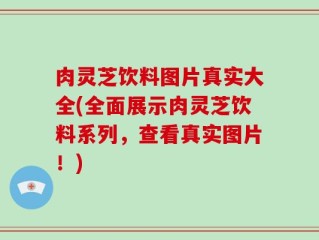 肉灵芝饮料图片真实大全(全面展示肉灵芝饮料系列，查看真实图片！)